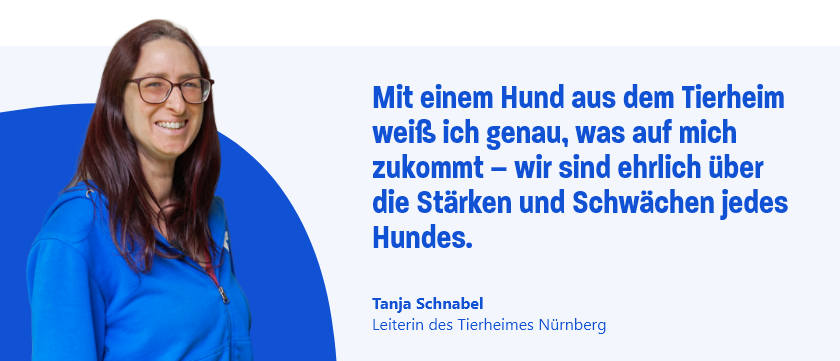 Zitat von Tanja Schnabel, Leiterin des Tierheimes Nürnberg: Mit einem Hund aus dem Tierheim weiß ich genau, was auf mich zukommt – wir sind ehrlich über die Stärken und Schwächen jedes Hundes.