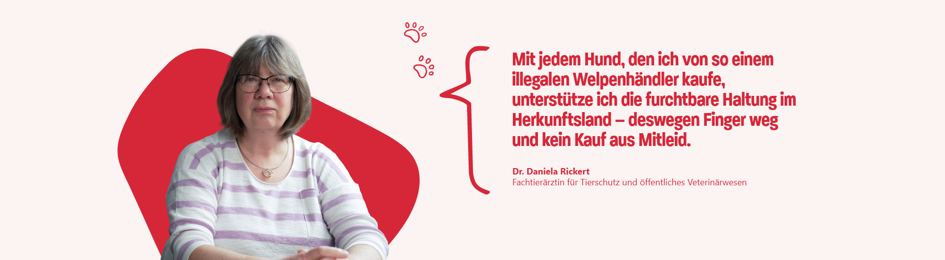 Zitat von Dr. Daniela Rickert, Fachtierärztin für Tierschutz und öffentliches Veterinärwesen : Mit jedem Hund, den ich von so einem illegalen Welpenhändler kaufe, unterstütze ich die furchtbare Haltung im Herkunftsland – deswegen Finger weg und kein Kauf aus Mitleid.